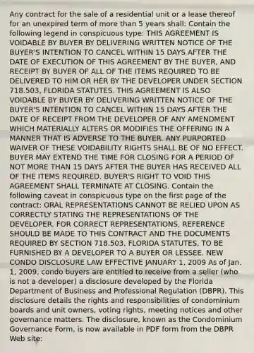 Any contract for the sale of a residential unit or a lease thereof for an unexpired term of more than 5 years shall: Contain the following legend in conspicuous type: THIS AGREEMENT IS VOIDABLE BY BUYER BY DELIVERING WRITTEN NOTICE OF THE BUYER'S INTENTION TO CANCEL WITHIN 15 DAYS AFTER THE DATE OF EXECUTION OF THIS AGREEMENT BY THE BUYER, AND RECEIPT BY BUYER OF ALL OF THE ITEMS REQUIRED TO BE DELIVERED TO HIM OR HER BY THE DEVELOPER UNDER SECTION 718.503, FLORIDA STATUTES. THIS AGREEMENT IS ALSO VOIDABLE BY BUYER BY DELIVERING WRITTEN NOTICE OF THE BUYER'S INTENTION TO CANCEL WITHIN 15 DAYS AFTER THE DATE OF RECEIPT FROM THE DEVELOPER OF ANY AMENDMENT WHICH MATERIALLY ALTERS OR MODIFIES THE OFFERING IN A MANNER THAT IS ADVERSE TO THE BUYER. ANY PURPORTED WAIVER OF THESE VOIDABILITY RIGHTS SHALL BE OF NO EFFECT. BUYER MAY EXTEND THE TIME FOR CLOSING FOR A PERIOD OF NOT MORE THAN 15 DAYS AFTER THE BUYER HAS RECEIVED ALL OF THE ITEMS REQUIRED. BUYER'S RIGHT TO VOID THIS AGREEMENT SHALL TERMINATE AT CLOSING. Contain the following caveat in conspicuous type on the first page of the contract: ORAL REPRESENTATIONS CANNOT BE RELIED UPON AS CORRECTLY STATING THE REPRESENTATIONS OF THE DEVELOPER. FOR CORRECT REPRESENTATIONS, REFERENCE SHOULD BE MADE TO THIS CONTRACT AND THE DOCUMENTS REQUIRED BY SECTION 718.503, FLORIDA STATUTES, TO BE FURNISHED BY A DEVELOPER TO A BUYER OR LESSEE. NEW CONDO DISCLOSURE LAW EFFECTIVE JANUARY 1, 2009 As of Jan. 1, 2009, condo buyers are entitled to receive from a seller (who is not a developer) a disclosure developed by the Florida Department of Business and Professional Regulation (DBPR). This disclosure details the rights and responsibilities of condominium boards and unit owners, voting rights, meeting notices and other governance matters. The disclosure, known as the Condominium Governance Form, is now available in PDF form from the DBPR Web site: