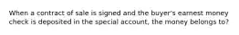 When a contract of sale is signed and the buyer's earnest money check is deposited in the special account, the money belongs to?