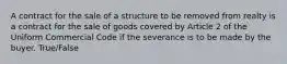 A contract for the sale of a structure to be removed from realty is a contract for the sale of goods covered by Article 2 of the Uniform Commercial Code if the severance is to be made by the buyer. True/False