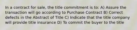 In a contract for sale, the title commitment is to: A) Assure the transaction will go according to Purchase Contract B) Correct defects in the Abstract of Title C) Indicate that the title company will provide title insurance D) To commit the buyer to the title