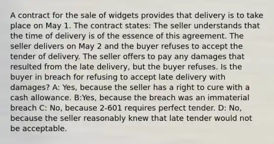 A contract for the sale of widgets provides that delivery is to take place on May 1. The contract states: The seller understands that the time of delivery is of the essence of this agreement. The seller delivers on May 2 and the buyer refuses to accept the tender of delivery. The seller offers to pay any damages that resulted from the late delivery, but the buyer refuses. Is the buyer in breach for refusing to accept late delivery with damages? A: Yes, because the seller has a right to cure with a cash allowance. B:Yes, because the breach was an immaterial breach C: No, because 2-601 requires perfect tender. D: No, because the seller reasonably knew that late tender would not be acceptable.