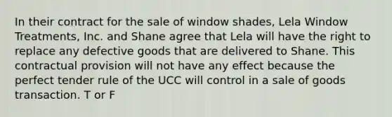 In their contract for the sale of window shades, Lela Window Treatments, Inc. and Shane agree that Lela will have the right to replace any defective goods that are delivered to Shane. This contractual provision will not have any effect because the perfect tender rule of the UCC will control in a sale of goods transaction. T or F