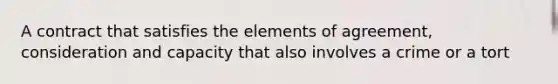 A contract that satisfies the elements of agreement, consideration and capacity that also involves a crime or a tort