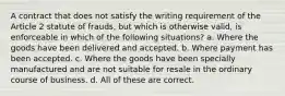 A contract that does not satisfy the writing requirement of the Article 2 statute of frauds, but which is otherwise valid, is enforceable in which of the following situations? a. Where the goods have been delivered and accepted. b. Where payment has been accepted. c. Where the goods have been specially manufactured and are not suitable for resale in the ordinary course of business. d. All of these are correct.