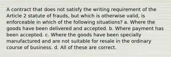 A contract that does not satisfy the writing requirement of the Article 2 statute of frauds, but which is otherwise valid, is enforceable in which of the following situations? a. Where the goods have been delivered and accepted. b. Where payment has been accepted. c. Where the goods have been specially manufactured and are not suitable for resale in the ordinary course of business. d. All of these are correct.