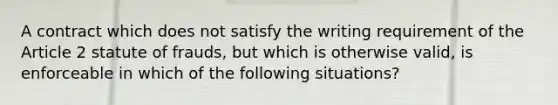 A contract which does not satisfy the writing requirement of the Article 2 statute of frauds, but which is otherwise valid, is enforceable in which of the following situations?