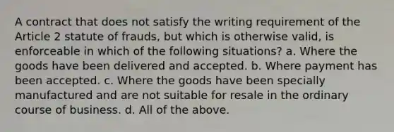 A contract that does not satisfy the writing requirement of the Article 2 statute of frauds, but which is otherwise valid, is enforceable in which of the following situations? a. Where the goods have been delivered and accepted. b. Where payment has been accepted. c. Where the goods have been specially manufactured and are not suitable for resale in the ordinary course of business. d. All of the above.