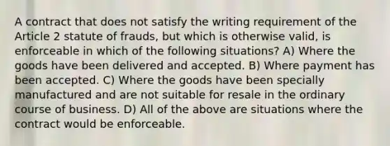 A contract that does not satisfy the writing requirement of the Article 2 statute of frauds, but which is otherwise valid, is enforceable in which of the following situations? A) Where the goods have been delivered and accepted. B) Where payment has been accepted. C) Where the goods have been specially manufactured and are not suitable for resale in the ordinary course of business. D) All of the above are situations where the contract would be enforceable.