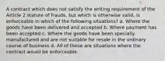 A contract which does not satisfy the writing requirement of the Article 2 statute of frauds, but which is otherwise valid, is enforceable in which of the following situations? a. Where the goods have been delivered and accepted b. Where payment has been accepted c. Where the goods have been specially manufactured and are not suitable for resale in the ordinary course of business d. All of these are situations where the contract would be enforceable.