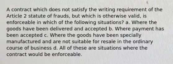 A contract which does not satisfy the writing requirement of the Article 2 statute of frauds, but which is otherwise valid, is enforceable in which of the following situations? a. Where the goods have been delivered and accepted b. Where payment has been accepted c. Where the goods have been specially manufactured and are not suitable for resale in the ordinary course of business d. All of these are situations where the contract would be enforceable.