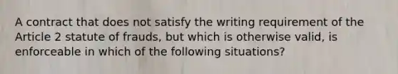 A contract that does not satisfy the writing requirement of the Article 2 statute of frauds, but which is otherwise valid, is enforceable in which of the following situations?