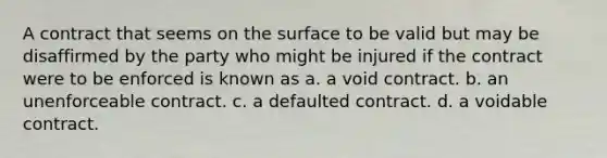 A contract that seems on the surface to be valid but may be disaffirmed by the party who might be injured if the contract were to be enforced is known as a. a void contract. b. an unenforceable contract. c. a defaulted contract. d. a voidable contract.