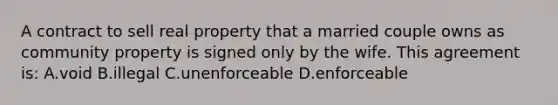 A contract to sell real property that a married couple owns as community property is signed only by the wife. This agreement is: A.void B.illegal C.unenforceable D.enforceable