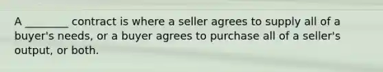 A ________ contract is where a seller agrees to supply all of a buyer's needs, or a buyer agrees to purchase all of a seller's output, or both.