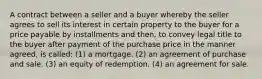 A contract between a seller and a buyer whereby the seller agrees to sell its interest in certain property to the buyer for a price payable by installments and then, to convey legal title to the buyer after payment of the purchase price in the manner agreed, is called: (1) a mortgage. (2) an agreement of purchase and sale. (3) an equity of redemption. (4) an agreement for sale.