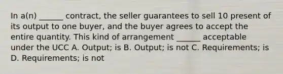 In a(n) ______ contract, the seller guarantees to sell 10 present of its output to one buyer, and the buyer agrees to accept the entire quantity. This kind of arrangement ______ acceptable under the UCC A. Output; is B. Output; is not C. Requirements; is D. Requirements; is not