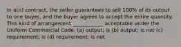 In a(n) contract, the seller guarantees to sell 100% of its output to one buyer, and the buyer agrees to accept the entire quantity. This kind of arrangement ____________ acceptable under the Uniform Commercial Code. (a) output; is (b) output; is not (c) requirement; is (d) requirement; is not