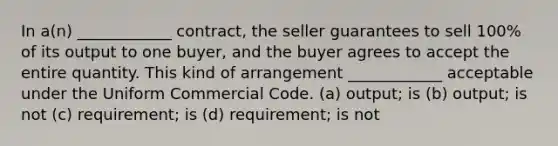 In a(n) ____________ contract, the seller guarantees to sell 100% of its output to one buyer, and the buyer agrees to accept the entire quantity. This kind of arrangement ____________ acceptable under the Uniform Commercial Code. (a) output; is (b) output; is not (c) requirement; is (d) requirement; is not