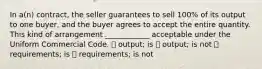 In a(n) contract, the seller guarantees to sell 100% of its output to one buyer, and the buyer agrees to accept the entire quantity. This kind of arrangement ____________ acceptable under the Uniform Commercial Code. ⦁ output; is ⦁ output; is not ⦁ requirements; is ⦁ requirements; is not