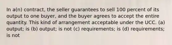 In a(n) contract, the seller guarantees to sell 100 percent of its output to one buyer, and the buyer agrees to accept the entire quantity. This kind of arrangement acceptable under the UCC. (a) output; is (b) output; is not (c) requirements; is (d) requirements; is not