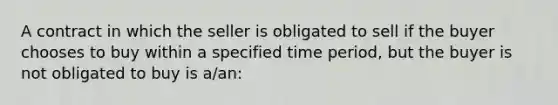 A contract in which the seller is obligated to sell if the buyer chooses to buy within a specified time period, but the buyer is not obligated to buy is a/an: