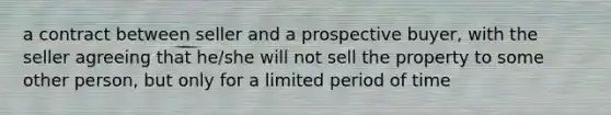 a contract between seller and a prospective buyer, with the seller agreeing that he/she will not sell the property to some other person, but only for a limited period of time