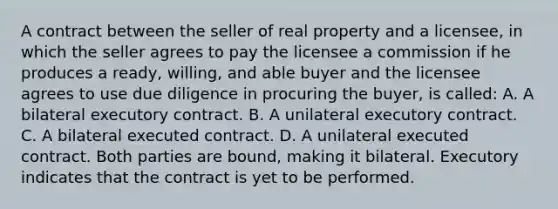 A contract between the seller of real property and a licensee, in which the seller agrees to pay the licensee a commission if he produces a ready, willing, and able buyer and the licensee agrees to use due diligence in procuring the buyer, is called: A. A bilateral executory contract. B. A unilateral executory contract. C. A bilateral executed contract. D. A unilateral executed contract. Both parties are bound, making it bilateral. Executory indicates that the contract is yet to be performed.