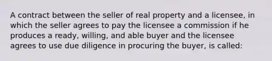 A contract between the seller of real property and a licensee, in which the seller agrees to pay the licensee a commission if he produces a ready, willing, and able buyer and the licensee agrees to use due diligence in procuring the buyer, is called: