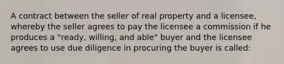 A contract between the seller of real property and a licensee, whereby the seller agrees to pay the licensee a commission if he produces a "ready, willing, and able" buyer and the licensee agrees to use due diligence in procuring the buyer is called: