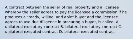 A contract between the seller of real property and a licensee whereby the seller agrees to pay the licensee a commission if he produces a "ready, willing, and able" buyer and the licensee agrees to use due diligence in procuring a buyer, is called: A. unilateral executory contract B. bilateral executory contract C. unilateral executed contract D. bilateral executed contract