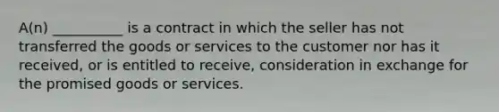 A(n) __________ is a contract in which the seller has not transferred the goods or services to the customer nor has it received, or is entitled to receive, consideration in exchange for the promised goods or services.