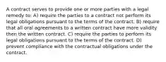 A contract serves to provide one or more parties with a legal remedy to: A) require the parties to a contract not perform its legal obligations pursuant to the terms of the contract. B) require that all oral agreements to a written contract have more validity then the written contract. C) require the parties to perform its legal obligations pursuant to the terms of the contract. D) prevent compliance with the contractual obligations under the contract.