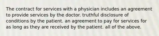 The contract for services with a physician includes an agreement to provide services by the doctor. truthful disclosure of conditions by the patient. an agreement to pay for services for as long as they are received by the patient. all of the above.