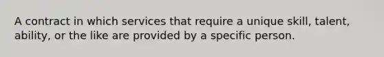 A contract in which services that require a unique skill, talent, ability, or the like are provided by a specific person.