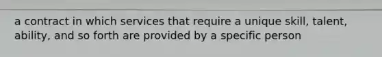 a contract in which services that require a unique skill, talent, ability, and so forth are provided by a specific person