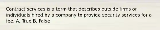 Contract services is a term that describes outside firms or individuals hired by a company to provide security services for a fee. A. True B. False