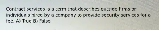 Contract services is a term that describes outside firms or individuals hired by a company to provide security services for a fee. A) True B) False