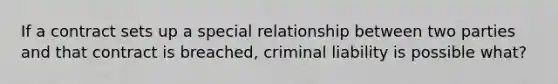 If a contract sets up a special relationship between two parties and that contract is breached, criminal liability is possible what?