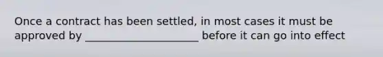 Once a contract has been settled, in most cases it must be approved by _____________________ before it can go into effect