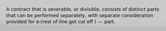 A contract that is severable, or divisible, consists of distinct parts that can be performed separately, with separate consideration provided for e-(rest of line got cut off ) --- part.