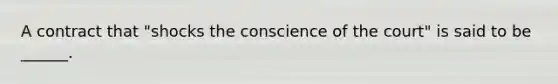 A contract that "shocks the conscience of the court" is said to be ______.