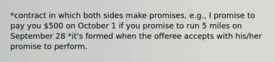 *contract in which both sides make promises, e.g., I promise to pay you 500 on October 1 if you promise to run 5 miles on September 28 *it's formed when the offeree accepts with his/her promise to perform.