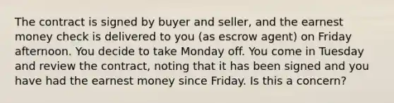 The contract is signed by buyer and seller, and the earnest money check is delivered to you (as escrow agent) on Friday afternoon. You decide to take Monday off. You come in Tuesday and review the contract, noting that it has been signed and you have had the earnest money since Friday. Is this a concern?