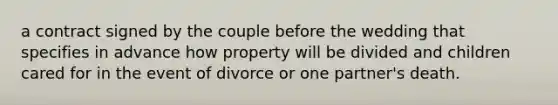 a contract signed by the couple before the wedding that specifies in advance how property will be divided and children cared for in the event of divorce or one partner's death.