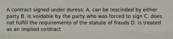 A contract signed under duress: A. can be rescinded by either party B. is voidable by the party who was forced to sign C. does not fulfill the requirements of the statute of frauds D. is treated as an implied contract