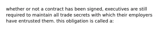 whether or not a contract has been signed, executives are still required to maintain all trade secrets with which their employers have entrusted them. this obligation is called a: