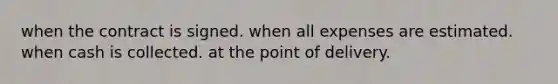 when the contract is signed. when all expenses are estimated. when cash is collected. at the point of delivery.