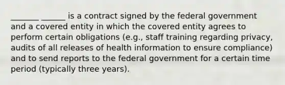 _______ ______ is a contract signed by the federal government and a covered entity in which the covered entity agrees to perform certain obligations (e.g., staff training regarding privacy, audits of all releases of health information to ensure compliance) and to send reports to the federal government for a certain time period (typically three years).