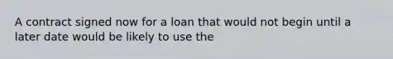 A contract signed now for a loan that would not begin until a later date would be likely to use the