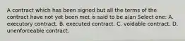 A contract which has been signed but all the terms of the contract have not yet been met is said to be a/an Select one: A. executory contract. B. executed contract. C. voidable contract. D. unenforceable contract.